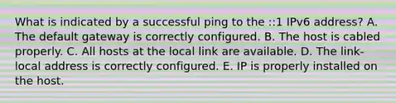 What is indicated by a successful ping to the ::1 IPv6 address? A. The default gateway is correctly configured. B. The host is cabled properly. C. All hosts at the local link are available. D. The link-local address is correctly configured. E. IP is properly installed on the host.