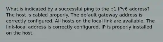 What is indicated by a successful ping to the ::1 IPv6 address? The host is cabled properly. The default gateway address is correctly configured. All hosts on the local link are available. The link-local address is correctly configured. IP is properly installed on the host.