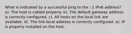 What is indicated by a successful ping to the ::1 IPv6 address? a). The host is cabled properly. b). The default gateway address is correctly configured. c). All hosts on the local link are available. d). The link-local address is correctly configured. e). IP is properly installed on the host.