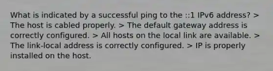 What is indicated by a successful ping to the ::1 IPv6 address? > The host is cabled properly. > The default gateway address is correctly configured. > All hosts on the local link are available. > The link-local address is correctly configured. > IP is properly installed on the host.