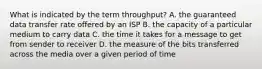 What is indicated by the term throughput? A. the guaranteed data transfer rate offered by an ISP B. the capacity of a particular medium to carry data C. the time it takes for a message to get from sender to receiver D. the measure of the bits transferred across the media over a given period of time