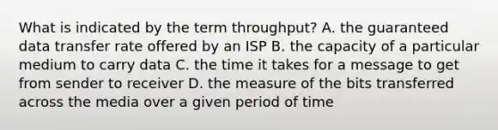 What is indicated by the term throughput? A. the guaranteed data transfer rate offered by an ISP B. the capacity of a particular medium to carry data C. the time it takes for a message to get from sender to receiver D. the measure of the bits transferred across the media over a given period of time