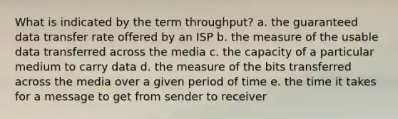 What is indicated by the term throughput? a. the guaranteed data transfer rate offered by an ISP b. the measure of the usable data transferred across the media c. the capacity of a particular medium to carry data d. the measure of the bits transferred across the media over a given period of time e. the time it takes for a message to get from sender to receiver