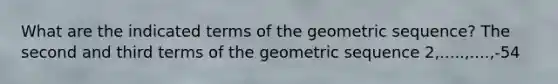 What are the indicated terms of the geometric sequence? The second and third terms of the geometric sequence 2,.....,....,-54