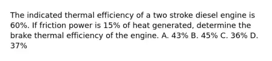 The indicated thermal efficiency of a two stroke diesel engine is 60%. If friction power is 15% of heat generated, determine the brake thermal efficiency of the engine. A. 43% B. 45% C. 36% D. 37%