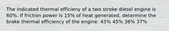 The indicated thermal efficieny of a two stroke diesel engine is 60%. If friction power is 15% of heat generated, determine the brake thermal efficiency of the engine. 43% 45% 36% 37%