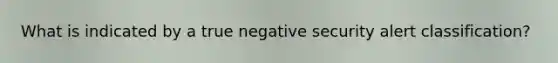 What is indicated by a true negative security alert classification?