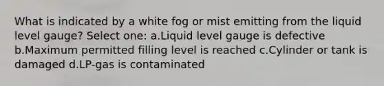 What is indicated by a white fog or mist emitting from the liquid level gauge? Select one: a.Liquid level gauge is defective b.Maximum permitted filling level is reached c.Cylinder or tank is damaged d.LP-gas is contaminated