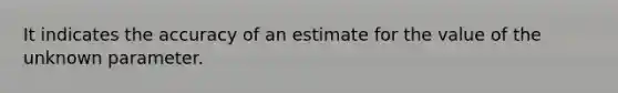 It indicates the accuracy of an estimate for the value of the unknown parameter.