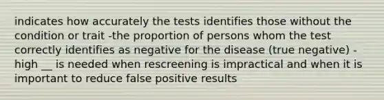 indicates how accurately the tests identifies those without the condition or trait -the proportion of persons whom the test correctly identifies as negative for the disease (true negative) -high __ is needed when rescreening is impractical and when it is important to reduce false positive results