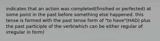 indicates that an action was completed(finsihed or perfected) at some point in the past before something else happened. this tense is formed with the past tense form of "to have"(HAD) plus <a href='https://www.questionai.com/knowledge/knJ2NAh7Jz-the-past-participle' class='anchor-knowledge'>the past participle</a> of the verb(which can be either regular of irregular in form)