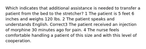 Which indicates that additional assistance is needed to transfer a patient from the bed to the stretcher? 1 The patient is 5 feet 6 inches and weighs 120 lbs. 2 The patient speaks and understands English. Correct3 The patient received an injection of morphine 30 minutes ago for pain. 4 The nurse feels comfortable handling a patient of this size and with this level of cooperation.