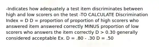 -Indicates how adequately a test item discriminates between high and low scorers on the test -TO CALCULATE Discrimination Index = D D = proportion of proportion of high scorers who answered item answered correctly MINUS proportion of low scorers who answers the item correctly D > 0.30 generally considered acceptable Ex. D = .80 - .30 D = .50