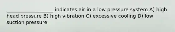 ___________________ indicates air in a low pressure system A) high head pressure B) high vibration C) excessive cooling D) low suction pressure