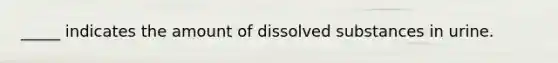 _____ indicates the amount of dissolved substances in urine.