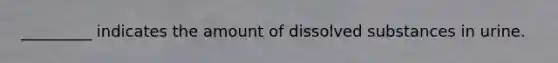 _________ indicates the amount of dissolved substances in urine.