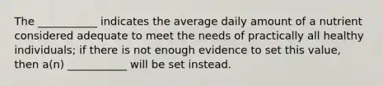 The ___________ indicates the average daily amount of a nutrient considered adequate to meet the needs of practically all healthy individuals; if there is not enough evidence to set this value, then a(n) ___________ will be set instead.