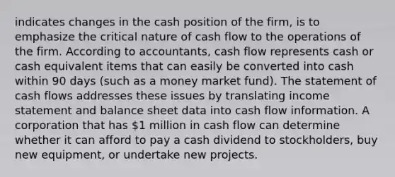 indicates changes in the cash position of the firm, is to emphasize the critical nature of cash flow to the operations of the firm. According to accountants, cash flow represents cash or cash equivalent items that can easily be converted into cash within 90 days (such as a money market fund). The statement of cash flows addresses these issues by translating income statement and balance sheet data into cash flow information. A corporation that has 1 million in cash flow can determine whether it can afford to pay a cash dividend to stockholders, buy new equipment, or undertake new projects.