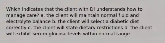 Which indicates that the client with DI understands how to manage care? a. the client will maintain normal fluid and electrolyte balance b. the client will select a diabetic diet correctly c. the client will state dietary restrictions d. the client will exhibit serum glucose levels within normal range