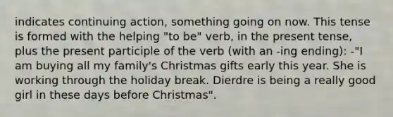 indicates continuing action, something going on now. This tense is formed with the helping "to be" verb, in the present tense, plus the present participle of the verb (with an -ing ending): -"I am buying all my family's Christmas gifts early this year. She is working through the holiday break. Dierdre is being a really good girl in these days before Christmas".