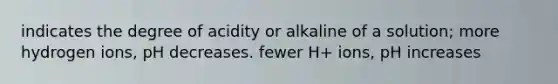 indicates the degree of acidity or alkaline of a solution; more hydrogen ions, pH decreases. fewer H+ ions, pH increases