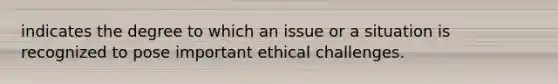 indicates the degree to which an issue or a situation is recognized to pose important ethical challenges.