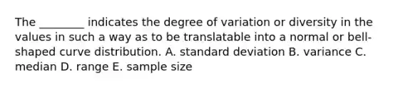 The ________ indicates the degree of variation or diversity in the values in such a way as to be translatable into a normal or bell-shaped curve distribution. A. standard deviation B. variance C. median D. range E. sample size