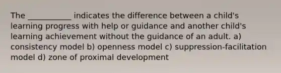 The ___________ indicates the difference between a child's learning progress with help or guidance and another child's learning achievement without the guidance of an adult. a) consistency model b) openness model c) suppression-facilitation model d) zone of proximal development