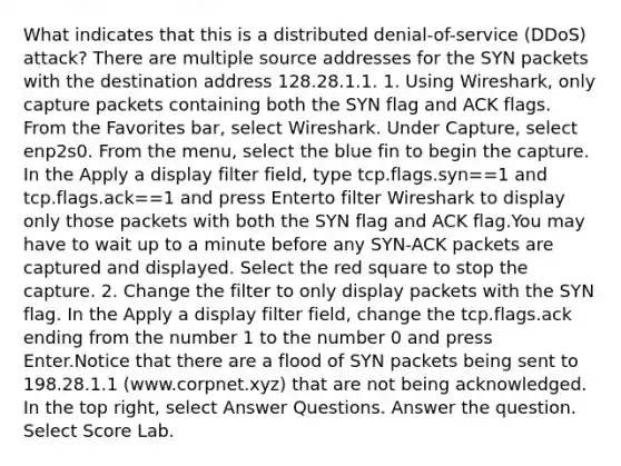 What indicates that this is a distributed denial-of-service (DDoS) attack? There are multiple source addresses for the SYN packets with the destination address 128.28.1.1. 1. Using Wireshark, only capture packets containing both the SYN flag and ACK flags. From the Favorites bar, select Wireshark. Under Capture, select enp2s0. From the menu, select the blue fin to begin the capture. In the Apply a display filter field, type tcp.flags.syn==1 and tcp.flags.ack==1 and press Enterto filter Wireshark to display only those packets with both the SYN flag and ACK flag.You may have to wait up to a minute before any SYN-ACK packets are captured and displayed. Select the red square to stop the capture. 2. Change the filter to only display packets with the SYN flag. In the Apply a display filter field, change the tcp.flags.ack ending from the number 1 to the number 0 and press Enter.Notice that there are a flood of SYN packets being sent to 198.28.1.1 (www.corpnet.xyz) that are not being acknowledged. In the top right, select Answer Questions. Answer the question. Select Score Lab.