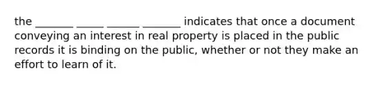 the _______ _____ ______ _______ indicates that once a document conveying an interest in real property is placed in the public records it is binding on the public, whether or not they make an effort to learn of it.