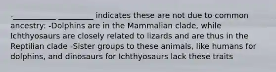 -___________ _________ indicates these are not due to common ancestry: -Dolphins are in the Mammalian clade, while Ichthyosaurs are closely related to lizards and are thus in the Reptilian clade -Sister groups to these animals, like humans for dolphins, and dinosaurs for Ichthyosaurs lack these traits