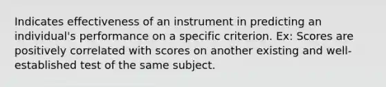 Indicates effectiveness of an instrument in predicting an individual's performance on a specific criterion. Ex: Scores are positively correlated with scores on another existing and well-established test of the same subject.