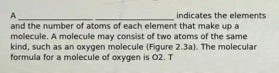 A ___________________ ____________________ indicates the elements and the number of atoms of each element that make up a molecule. A molecule may consist of two atoms of the same kind, such as an oxygen molecule (Figure 2.3a). The molecular formula for a molecule of oxygen is O2. T