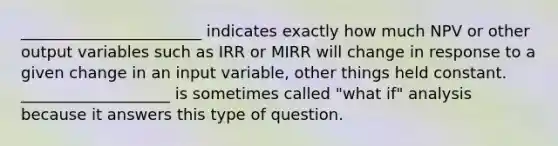 _______________________ indicates exactly how much NPV or other output variables such as IRR or MIRR will change in response to a given change in an input variable, other things held constant. ___________________ is sometimes called "what if" analysis because it answers this type of question.