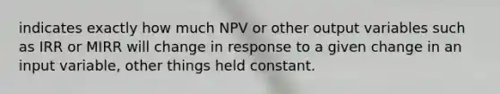 indicates exactly how much NPV or other output variables such as IRR or MIRR will change in response to a given change in an input variable, other things held constant.