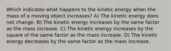 Which indicates what happens to the kinetic energy when the mass of a moving object increases? A) The kinetic energy does not change. B) The kinetic energy increases by the same factor as the mass increase. C) The kinetic energy increases by the square of the same factor as the mass increase. D) The kinetic energy decreases by the same factor as the mass increase.