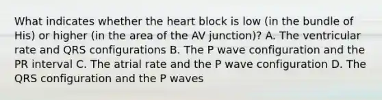 What indicates whether the heart block is low (in the bundle of His) or higher (in the area of the AV junction)? A. The ventricular rate and QRS configurations B. The P wave configuration and the PR interval C. The atrial rate and the P wave configuration D. The QRS configuration and the P waves