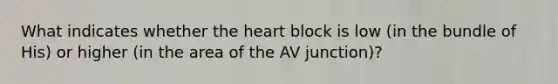 What indicates whether the heart block is low (in the bundle of His) or higher (in the area of the AV junction)?