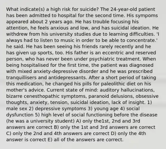 What indicate(s) a high risk for suicide? The 24-year-old patient has been admitted to hospital for the second time. His sympoms appeared about 2 years ago. He has trouble focusing his attention, he feels anxious and low, and has suicidal ideation. He withdrew from his university studies due to learning difficulties. 'I always had to listen to music in order to be able to concentrate.' he said. He has been seeing his friends rarely recently and he has given up sports, too. His father is an eccentric and reserved person, who has never been under psychiatric treatment. When being hospitalised for the first time, the patient was diagnosed with mixed anxiety-depressive disorder and he was prescribed tranquillisers and antidepressants. After a short period of taking this medication, he changed his pills for paleolithic diet on his mother's advice. Current state of mind: auditory hallucinations, bizarre cenesthopathic symptoms, paranoid delusions, obsessive thoughts, anxiety, tension, suicidal ideation, lack of insight. 1) male sex 2) depressive symptoms 3) young age 4) social dysfunction 5) high level of social functioning before the disease (he was a university student) A) only the1st, 2nd and 3rd answers are correct B) only the 1st and 3rd answers are correct C) only the 2nd and 4th answers are correct D) only the 4th answer is correct E) all of the answers are correct.