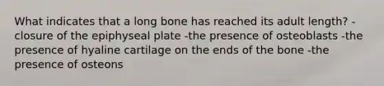 What indicates that a long bone has reached its adult length? -closure of the epiphyseal plate -the presence of osteoblasts -the presence of hyaline cartilage on the ends of the bone -the presence of osteons