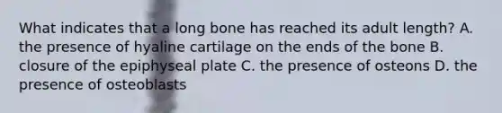 What indicates that a long bone has reached its adult length? A. the presence of hyaline cartilage on the ends of the bone B. closure of the epiphyseal plate C. the presence of osteons D. the presence of osteoblasts