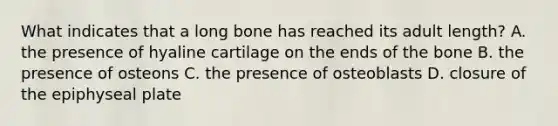 What indicates that a long bone has reached its adult length? A. the presence of hyaline cartilage on the ends of the bone B. the presence of osteons C. the presence of osteoblasts D. closure of the epiphyseal plate