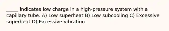 _____ indicates low charge in a high-pressure system with a capillary tube. A) Low superheat B) Low subcooling C) Excessive superheat D) Excessive vibration