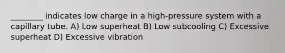 ________ indicates low charge in a high-pressure system with a capillary tube. A) Low superheat B) Low subcooling C) Excessive superheat D) Excessive vibration