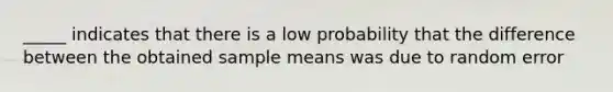 _____ indicates that there is a low probability that the difference between the obtained sample means was due to random error