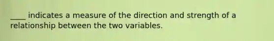 ____ indicates a measure of the direction and strength of a relationship between the two variables.