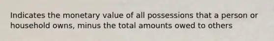 Indicates the monetary value of all possessions that a person or household owns, minus the total amounts owed to others