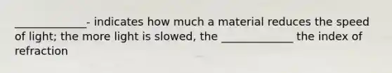 _____________- indicates how much a material reduces the speed of light; the more light is slowed, the _____________ the index of refraction