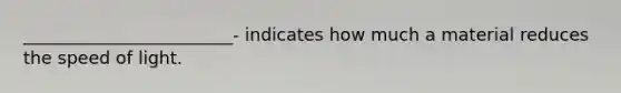 ________________________- indicates how much a material reduces the speed of light.