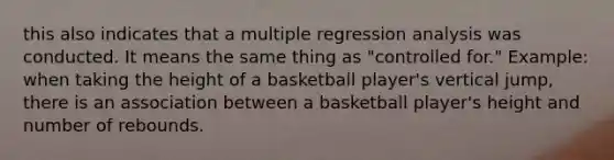 this also indicates that a multiple regression analysis was conducted. It means the same thing as "controlled for." Example: when taking the height of a basketball player's vertical jump, there is an association between a basketball player's height and number of rebounds.